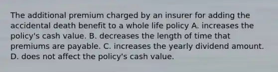 The additional premium charged by an insurer for adding the accidental death benefit to a whole life policy A. increases the policy's cash value. B. decreases the length of time that premiums are payable. C. increases the yearly dividend amount. D. does not affect the policy's cash value.