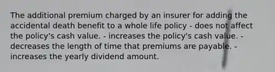 The additional premium charged by an insurer for adding the accidental death benefit to a whole life policy - does not affect the policy's cash value. - increases the policy's cash value. - decreases the length of time that premiums are payable. - increases the yearly dividend amount.