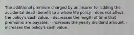 The additional premium charged by an insurer for adding the accidental death benefit to a whole life policy - does not affect the policy's cash value. - decreases the length of time that premiums are payable. - increases the yearly dividend amount. - increases the policy's cash value.