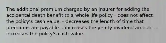 The additional premium charged by an insurer for adding the accidental death benefit to a whole life policy - does not affect the policy's cash value. - decreases the length of time that premiums are payable. - increases the yearly dividend amount. - increases the policy's cash value.