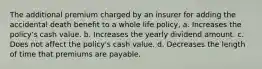 The additional premium charged by an insurer for adding the accidental death benefit to a whole life policy, a. Increases the policy's cash value. b. Increases the yearly dividend amount. c. Does not affect the policy's cash value. d. Decreases the length of time that premiums are payable.