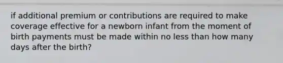 if additional premium or contributions are required to make coverage effective for a newborn infant from the moment of birth payments must be made within no less than how many days after the birth?