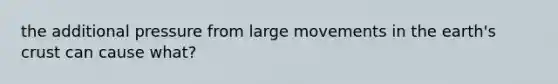 the additional pressure from large movements in the earth's crust can cause what?