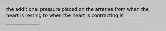 the additional pressure placed on the arteries from when the heart is resting to when the heart is contracting is _______ ______________.