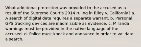 What additional protection was provided to the accused as a result of the Supreme Court's 2014 ruling in Riley v. California? a. A search of digital data requires a separate warrant. b. Personal GPS tracking devices are inadmissible as evidence. c. Miranda warnings must be provided in the native language of the accused. d. Police must knock and announce in order to validate a search.