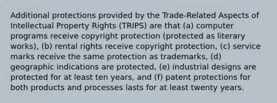 Additional protections provided by the Trade-Related Aspects of Intellectual Property Rights (TRIPS) are that (a) computer programs receive copyright protection (protected as literary works), (b) rental rights receive copyright protection, (c) service marks receive the same protection as trademarks, (d) geographic indications are protected, (e) industrial designs are protected for at least ten years, and (f) patent protections for both products and processes lasts for at least twenty years.