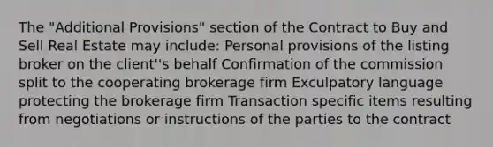 The "Additional Provisions" section of the Contract to Buy and Sell Real Estate may include: Personal provisions of the listing broker on the client''s behalf Confirmation of the commission split to the cooperating brokerage firm Exculpatory language protecting the brokerage firm Transaction specific items resulting from negotiations or instructions of the parties to the contract