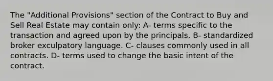 The "Additional Provisions" section of the Contract to Buy and Sell Real Estate may contain only: A- terms specific to the transaction and agreed upon by the principals. B- standardized broker exculpatory language. C- clauses commonly used in all contracts. D- terms used to change the basic intent of the contract.