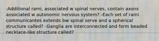 -Additional rami, associated w spinal nerves, contain axons associated w autonomic nervous system? -Each set of rami communicantes extends bw spinal serve and a spherical structure called? -Ganglia are interconnected and form beaded necklace-like structure called?