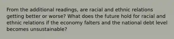 From the additional readings, are racial and ethnic relations getting better or worse? What does the future hold for racial and ethnic relations if the economy falters and the national debt level becomes unsustainable?