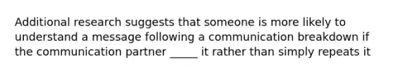 Additional research suggests that someone is more likely to understand a message following a communication breakdown if the communication partner _____ it rather than simply repeats it