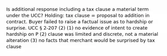 Is additional response including a tax clause a material term under the UCC? Holding: tax clause = proposal to addition in contract. Buyer failed to raise a factual issue as to hardship or surprise. UCC § 2-207 (2) (1) no evidence of intent to create hardship on P (2) clause was limited and discrete, not a material alteration (3) no facts that merchant would be surprised by tax clause