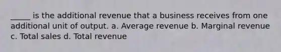 _____ is the additional revenue that a business receives from one additional unit of output. a. Average revenue b. Marginal revenue c. Total sales d. Total revenue