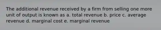 The additional revenue received by a firm from selling one more unit of output is known as a. total revenue b. price c. average revenue d. marginal cost e. marginal revenue