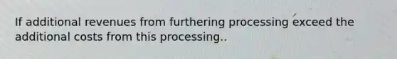 If additional revenues from furthering processing exceed the additional costs from this processing..