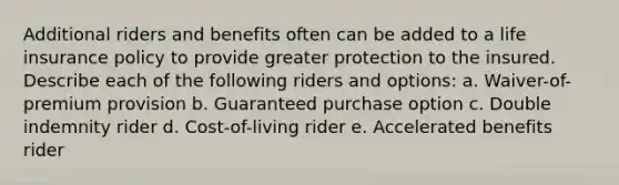 Additional riders and benefits often can be added to a life insurance policy to provide greater protection to the insured. Describe each of the following riders and options: a. Waiver-of-premium provision b. Guaranteed purchase option c. Double indemnity rider d. Cost-of-living rider e. Accelerated benefits rider