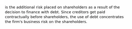 is the additional risk placed on shareholders as a result of the decision to finance with debt. Since creditors get paid contractually before shareholders, the use of debt concentrates the firm's business risk on the shareholders.