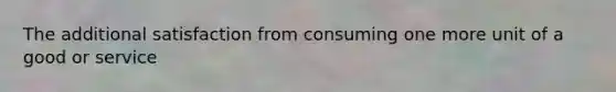 The additional satisfaction from consuming one more unit of a good or service