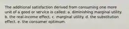 The additional satisfaction derived from consuming one more unit of a good or service is called: a. diminishing marginal utility. b. the real-income effect. c. marginal utility. d. the substitution effect. e. the consumer optimum.