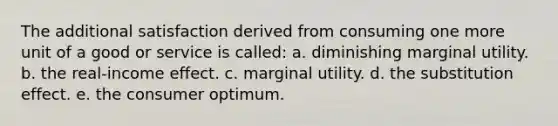 The additional satisfaction derived from consuming one more unit of a good or service is called: a. diminishing marginal utility. b. the real-income effect. c. marginal utility. d. the substitution effect. e. the consumer optimum.