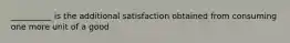 __________ is the additional satisfaction obtained from consuming one more unit of a good