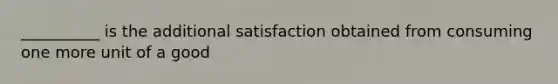 __________ is the additional satisfaction obtained from consuming one more unit of a good