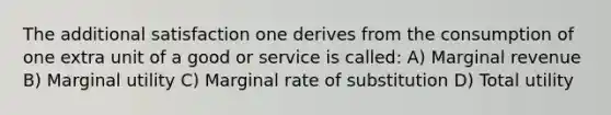 The additional satisfaction one derives from the consumption of one extra unit of a good or service is called: A) Marginal revenue B) Marginal utility C) Marginal rate of substitution D) Total utility