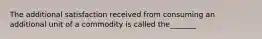 The additional satisfaction received from consuming an additional unit of a commodity is called the_______