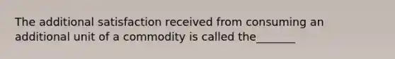 The additional satisfaction received from consuming an additional unit of a commodity is called the_______