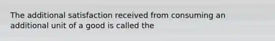 The additional satisfaction received from consuming an additional unit of a good is called the