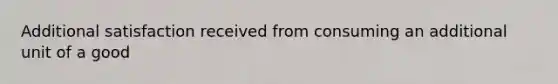 Additional satisfaction received from consuming an additional unit of a good