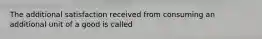 The additional satisfaction received from consuming an additional unit of a good is called