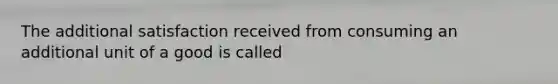 The additional satisfaction received from consuming an additional unit of a good is called