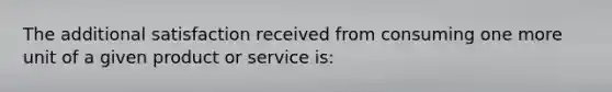 The additional satisfaction received from consuming one more unit of a given product or service is: