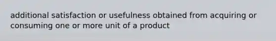 additional satisfaction or usefulness obtained from acquiring or consuming one or more unit of a product