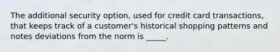 The additional security option, used for credit card transactions, that keeps track of a customer's historical shopping patterns and notes deviations from the norm is _____.