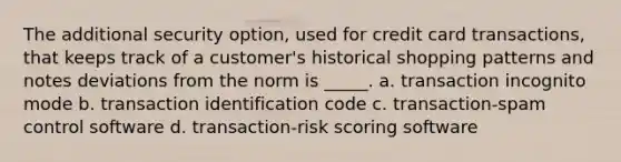 The additional security option, used for credit card transactions, that keeps track of a customer's historical shopping patterns and notes deviations from the norm is _____. a. transaction incognito mode b. transaction identification code c. transaction-spam control software d. transaction-risk scoring software