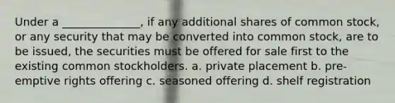 Under a ______________, if any additional shares of common stock, or any security that may be converted into common stock, are to be issued, the securities must be offered for sale first to the existing common stockholders. a. private placement b. pre-emptive rights offering c. seasoned offering d. shelf registration