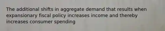 The additional shifts in aggregate demand that results when expansionary fiscal policy increases income and thereby increases consumer spending