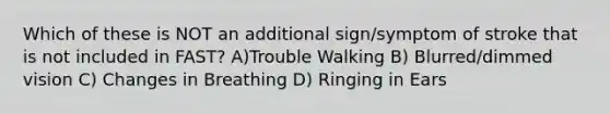 Which of these is NOT an additional sign/symptom of stroke that is not included in FAST? A)Trouble Walking B) Blurred/dimmed vision C) Changes in Breathing D) Ringing in Ears