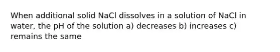 When additional solid NaCl dissolves in a solution of NaCl in water, the pH of the solution a) decreases b) increases c) remains the same