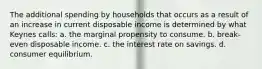 The additional spending by households that occurs as a result of an increase in current disposable income is determined by what Keynes calls: a. the marginal propensity to consume. b. break-even disposable income. c. the interest rate on savings. d. consumer equilibrium.