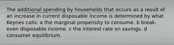 The additional spending by households that occurs as a result of an increase in current disposable income is determined by what Keynes calls: a the marginal propensity to consume. b break-even disposable income. c the interest rate on savings. d consumer equilibrium.