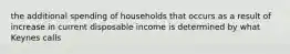 the additional spending of households that occurs as a result of increase in current disposable income is determined by what Keynes calls