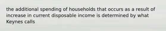 the additional spending of households that occurs as a result of increase in current disposable income is determined by what Keynes calls