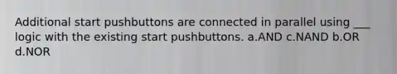 Additional start pushbuttons are connected in parallel using ___ logic with the existing start pushbuttons. a.AND c.NAND b.OR d.NOR