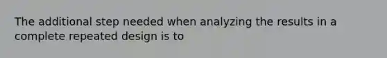 The additional step needed when analyzing the results in a complete repeated design is to