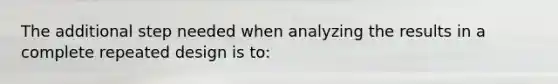 The additional step needed when analyzing the results in a complete repeated design is to: