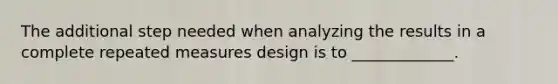 The additional step needed when analyzing the results in a complete repeated measures design is to _____________.