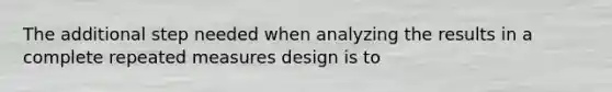 The additional step needed when analyzing the results in a complete <a href='https://www.questionai.com/knowledge/kPKSG3VuLB-repeated-measures-design' class='anchor-knowledge'>repeated measures design</a> is to